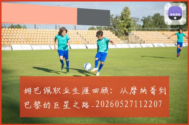 姆巴佩职业生涯回顾:从摩纳哥到巴黎的巨星之路_20260527112207