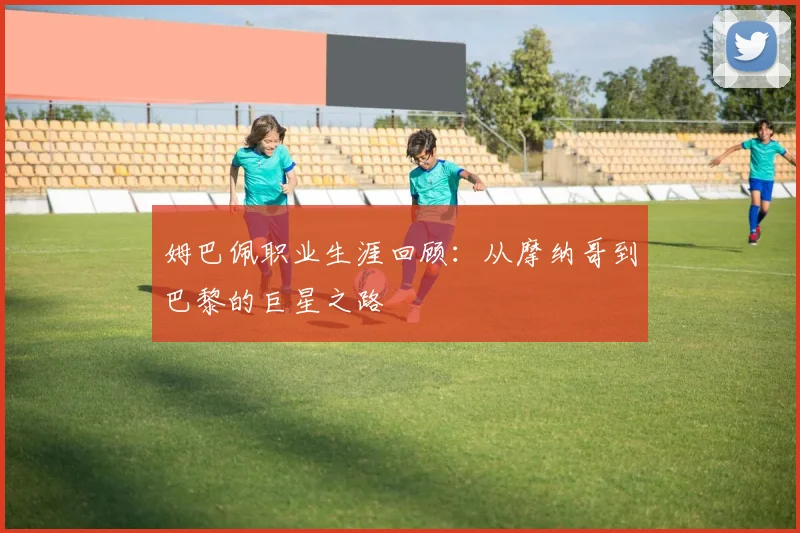 姆巴佩职业生涯回顾：从摩纳哥到巴黎的巨星之路