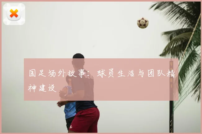 国足场外故事:球员生活与团队精神建设